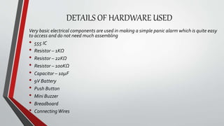DETAILS OF HARDWARE USED
Very basic electrical components are used in making a simple panic alarm which is quite easy
to access and do not need much assembling
• 555 IC
• Resistor – 1KΩ
• Resistor – 22KΩ
• Resistor – 100KΩ
• Capacitor – 10µF
• 9V Battery
• Push Button
• Mini Buzzer
• Breadboard
• ConnectingWires
 