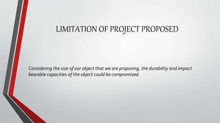 LIMITATION OF PROJECT PROPOSED
Considering the size of our object that we are proposing, the durability and impact
bearable capacities of the object could be compromised.
 