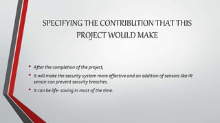 SPECIFYING THE CONTRIBUTION THAT THIS
PROJECT WOULD MAKE
• After the completion of the project,
• It will make the security system more effective and on addition of sensors like IR
sensor can prevent security breaches.
• It can be life- saving in most of the time.
 