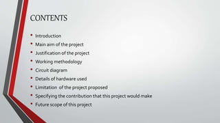 CONTENTS
• Introduction
• Main aim of the project
• Justification of the project
• Working methodology
• Circuit diagram
• Details of hardware used
• Limitation of the project proposed
• Specifying the contribution that this project would make
• Future scope of this project
 