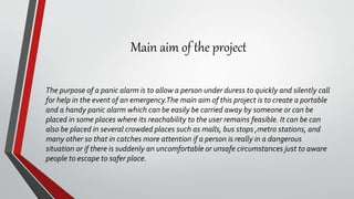 Main aim of the project
The purpose of a panic alarm is to allow a person under duress to quickly and silently call
for help in the event of an emergency.The main aim of this project is to create a portable
and a handy panic alarm which can be easily be carried away by someone or can be
placed in some places where its reachability to the user remains feasible. It can be can
also be placed in several crowded places such as malls, bus stops ,metro stations, and
many other so that in catches more attention if a person is really in a dangerous
situation or if there is suddenly an uncomfortable or unsafe circumstances just to aware
people to escape to safer place.
 