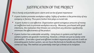 JUSTIFICATION OF THE PROJECT
This is handy and portable panic alarm and can be of great importance
• A panic button promotes workplace safety. Safety of workers is the prime duty of any
company or factory.Thus panic button here plays a crucial role.
• A panic button is cost effective. Organization spend outrageous amounts of money
on ineffective tools to promote workplace security. Moreover, purchased with good
intentions, the realization that threats can come from any direction significantly
minimizes the effectiveness of the product.
• A panic button has undeniable versatility. Using buzz-in systems and high-tech
camera systems are good for monitoring. However, a threat can just as easily come
from within. If we take a good and efficient incident response plan and mix it with an
innovating panic button system, we can have the formula to handle any threat that
comes our way.The method can potentially interrupt a threat at its inception.
 