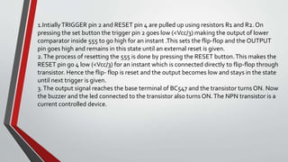 1.IntiallyTRIGGER pin 2 and RESET pin 4 are pulled up using resistors R1 and R2. On
pressing the set button the trigger pin 2 goes low (<Vcc/3) making the output of lower
comparator inside 555 to go high for an instant .This sets the flip-flop and the OUTPUT
pin goes high and remains in this state until an external reset is given.
2.The process of resetting the 555 is done by pressing the RESET button.This makes the
RESET pin go 4 low (<Vcc/3) for an instant which is connected directly to flip-flop through
transistor. Hence the flip- flop is reset and the output becomes low and stays in the state
until next trigger is given.
3.The output signal reaches the base terminal of BC547 and the transistor turns ON. Now
the buzzer and the led connected to the transistor also turns ON.The NPN transistor is a
current controlled device.
 