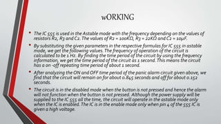 wORKING
• The IC 555 is used in the Astable mode with the frequency depending on the values of
resistors R2, R3 and C2.The values of R2 = 100KΩ, R3 = 22KΩ and C2 = 10µF.
• By substituting the given parameters in the respective formulas for IC 555 in astable
mode, we get the following values.The frequency of operation of the circuit is
calculated to be 1 Hz. By finding the time period of the circuit by using the frequency
information, we get the time period of the circuit as 1 second.This means the circuit
has a on -off repeating time period of about 1 second.
• After analyzing the ON and OFF time period of the panic alarm circuit given above, we
find that the circuit will remain on for about 0.845 seconds and off for about 0.152
seconds.
• The circuit is in the disabled mode when the button is not pressed and hence the alarm
will not function when the button is not pressed. Although the power supply will be
supplied to the IC 555 all the time, the circuit will operate in the astable mode only
when the IC is enabled.The IC is in the enable mode only when pin 4 of the 555 IC is
given a high voltage.
 