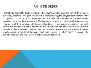 PANIC DISORDER
Recent neuroscientific findings indicate that psychosomatic reactions, set off by a danger
situation, depend on the primitive circuit of fear (including the amygdala) characterised by
its speed, but lack accurate responses and may also be activated by harmless stimuli
perceived erroneously as dangerous. The traumatic terror is stored in implicit memory and
may be set off by a conditioned stimulus linked to a previous danger situation. In the panic
attack, the traumatic event is created by the imagination and this construction (a micro-
delusion), built in loneliness and anxiety, has the same power as the real trauma. A mutual
psychosomatic short-circuit between body and psyche, in which terror reinforces the
somatic reactions and the psychic construction, is established.
 