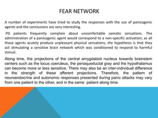 FEAR NETWORK
A number of experiments have tried to study the responses with the use of panicogenic
agents and the conclusions are very interesting.
PD patients frequently complain about uncomfortable somatic sensations. The
administration of a panicogenic agent would correspond to a non-specific activation; as all
those agents acutely produce unpleasant physical sensations, the hypothesis is that they
act stimulating a sensitive brain network which was conditioned to respond to harmful
stimuli.
Along time, the projections of the central amygdaloid nucleus towards brainstem
centers such as the locus coeruleus, the periaqueductal gray and the hypothalamus
can become more or less sensitive. There may also be an inter-individual difference
in the strength of these afferent projections. Therefore, the pattern of
neuroendocrine and autonomic responses presented during panic attacks may vary
from one patient to the other, and in the same patient along time.
 