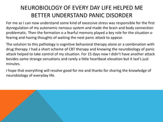 NEUROBIOLOGY OF EVERY DAY LIFE HELPED ME
BETTER UNDERSTAND PANIC DISORDER
For me as I can now understand some kind of excessive stress was responsible for the first
dysregulation of my autonomic nervous system and made the brain and body connection
problematic. Then the formation o a fearful memory played a key role for the situation o
fearing and having thoughts of waiting the next panic attack to appear.
The solution to this pathology is cognitive behavioral therapy alone or a combination with
drug therapy. I had a short scheme of CBT therapy and knowing the neurobiology of panic
attack helped to take control of my situation. For 15 days now I didn’t have another attack
besides some strange sensations and rarely a little heartbeat elevation but it last’s just
minutes.
I hope that everything will resolve good for me and thanks for sharing the knowledge of
neurobiology of everyday life.
 