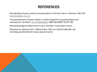 REFERENCES
Neurobiology of panic and pH chemosensation in the brain John A. Wemmie, MD, PhD
www.dialogues-cns.org
The psychodynamic of panic attacks: a useful integration of psychoanalysis and
neuroscience. De Masi F. Int J Psychoanal. 2004 Apr;85(Pt 2):311-36.
Neuropsychological impairments in panic disorder: A systematic review.
O‫׳‬Sullivan K1, Newman EF2. J Affect Disord. 2014 Jun 18;167C:268-284. doi:
10.1016/j.jad.2014.06.024. [Epub ahead of print]
 