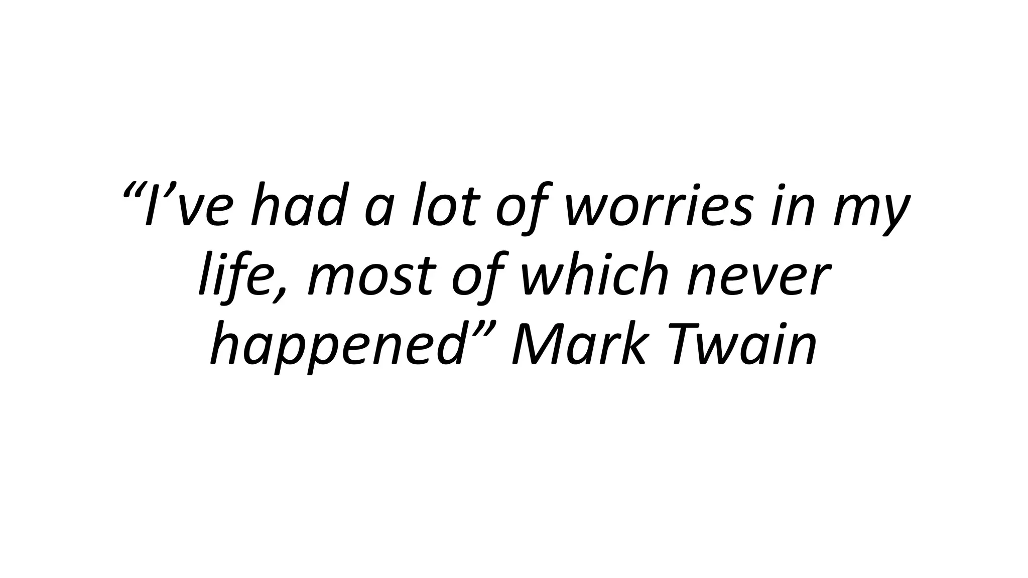 “I’ve had a lot of worries in my
life, most of which never
happened” Mark Twain
 