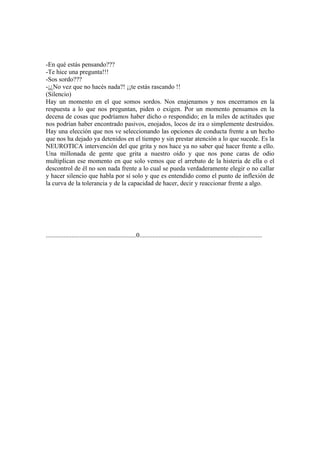 -En qué estás pensando???
-Te hice una pregunta!!!
-Sos sordo???
-¡¿No vez que no hacés nada?! ¡¡te estás rascando !!
(Silencio)
Hay un momento en el que somos sordos. Nos enajenamos y nos encerramos en la
respuesta a lo que nos preguntan, piden o exigen. Por un momento pensamos en la
decena de cosas que podríamos haber dicho o respondido; en la miles de actitudes que
nos podrían haber encontrado pasivos, enojados, locos de ira o simplemente destruidos.
Hay una elección que nos ve seleccionando las opciones de conducta frente a un hecho
que nos ha dejado ya detenidos en el tiempo y sin prestar atención a lo que sucede. Es la
NEUROTICA intervención del que grita y nos hace ya no saber qué hacer frente a ello.
Una millonada de gente que grita a nuestro oído y que nos pone caras de odio
multiplican ese momento en que solo vemos que el arrebato de la histeria de ella o el
descontrol de él no son nada frente a lo cual se pueda verdaderamente elegir o no callar
y hacer silencio que habla por sí solo y que es entendido como el punto de inflexión de
la curva de la tolerancia y de la capacidad de hacer, decir y reaccionar frente a algo.




........................................................0............................................................................
 