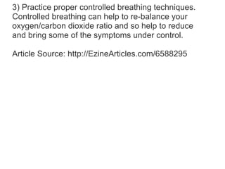 3) Practice proper controlled breathing techniques. Controlled breathing can help to re-balance your oxygen/carbon dioxide ratio and so help to reduce and bring some of the symptoms under control.  Article Source: http://EzineArticles.com/6588295 