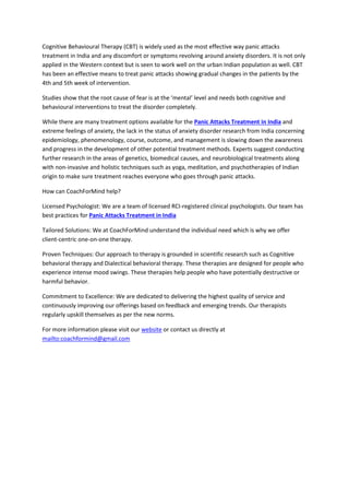 Cognitive Behavioural Therapy (CBT) is widely used as the most effective way panic attacks
treatment in India and any discomfort or symptoms revolving around anxiety disorders. It is not only
applied in the Western context but is seen to work well on the urban Indian population as well. CBT
has been an effective means to treat panic attacks showing gradual changes in the patients by the
4th and 5th week of intervention.
Studies show that the root cause of fear is at the ‘mental’ level and needs both cognitive and
behavioural interventions to treat the disorder completely.
While there are many treatment options available for the Panic Attacks Treatment in India and
extreme feelings of anxiety, the lack in the status of anxiety disorder research from India concerning
epidemiology, phenomenology, course, outcome, and management is slowing down the awareness
and progress in the development of other potential treatment methods. Experts suggest conducting
further research in the areas of genetics, biomedical causes, and neurobiological treatments along
with non-invasive and holistic techniques such as yoga, meditation, and psychotherapies of Indian
origin to make sure treatment reaches everyone who goes through panic attacks.
How can CoachForMind help?
Licensed Psychologist: We are a team of licensed RCI-registered clinical psychologists. Our team has
best practices for Panic Attacks Treatment in India
Tailored Solutions: We at CoachForMind understand the individual need which is why we offer
client-centric one-on-one therapy.
Proven Techniques: Our approach to therapy is grounded in scientific research such as Cognitive
behavioral therapy and Dialectical behavioral therapy. These therapies are designed for people who
experience intense mood swings. These therapies help people who have potentially destructive or
harmful behavior.
Commitment to Excellence: We are dedicated to delivering the highest quality of service and
continuously improving our offerings based on feedback and emerging trends. Our therapists
regularly upskill themselves as per the new norms.
For more information please visit our website or contact us directly at
mailto:coachformind@gmail.com
 
