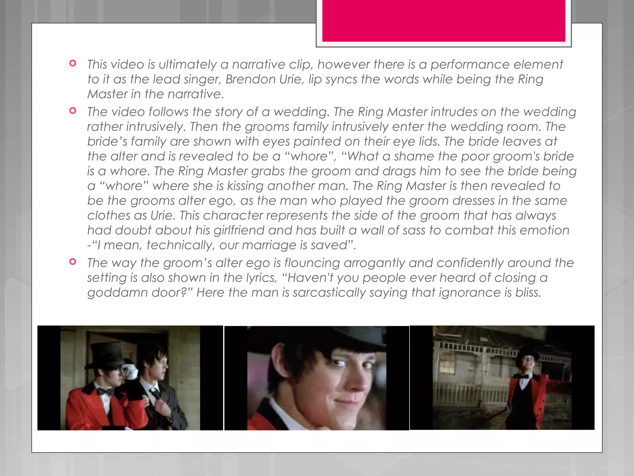  This video is ultimately a narrative clip, however there is a performance element
to it as the lead singer, Brendon Urie, lip syncs the words while being the Ring
Master in the narrative.
 The video follows the story of a wedding. The Ring Master intrudes on the wedding
rather intrusively. Then the grooms family intrusively enter the wedding room. The
bride’s family are shown with eyes painted on their eye lids. The bride leaves at
the alter and is revealed to be a “whore”, “What a shame the poor groom's bride
is a whore. The Ring Master grabs the groom and drags him to see the bride being
a “whore” where she is kissing another man. The Ring Master is then revealed to
be the grooms alter ego, as the man who played the groom dresses in the same
clothes as Urie. This character represents the side of the groom that has always
had doubt about his girlfriend and has built a wall of sass to combat this emotion
-“I mean, technically, our marriage is saved”.
 The way the groom’s alter ego is flouncing arrogantly and confidently around the
setting is also shown in the lyrics, “Haven't you people ever heard of closing a
goddamn door?” Here the man is sarcastically saying that ignorance is bliss.
 
