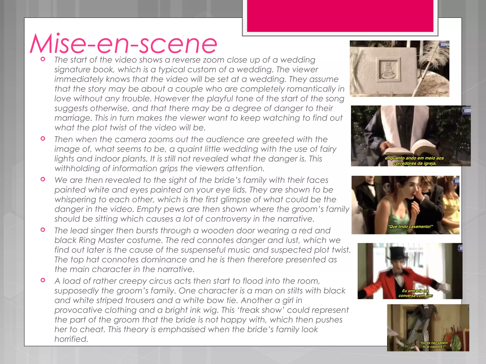 Mise-en-scene The start of the video shows a reverse zoom close up of a wedding
signature book, which is a typical custom of a wedding. The viewer
immediately knows that the video will be set at a wedding. They assume
that the story may be about a couple who are completely romantically in
love without any trouble. However the playful tone of the start of the song
suggests otherwise, and that there may be a degree of danger to their
marriage. This in turn makes the viewer want to keep watching to find out
what the plot twist of the video will be.
 Then when the camera zooms out the audience are greeted with the
image of, what seems to be, a quaint little wedding with the use of fairy
lights and indoor plants. It is still not revealed what the danger is. This
withholding of information grips the viewers attention.
 We are then revealed to the sight of the bride’s family with their faces
painted white and eyes painted on your eye lids. They are shown to be
whispering to each other, which is the first glimpse of what could be the
danger in the video. Empty pews are then shown where the groom’s family
should be sitting which causes a lot of controversy in the narrative.
 The lead singer then bursts through a wooden door wearing a red and
black Ring Master costume. The red connotes danger and lust, which we
find out later is the cause of the suspenseful music and suspected plot twist.
The top hat connotes dominance and he is then therefore presented as
the main character in the narrative.
 A load of rather creepy circus acts then start to flood into the room,
supposedly the groom’s family. One character is a man on stilts with black
and white striped trousers and a white bow tie. Another a girl in
provocative clothing and a bright ink wig. This ‘freak show’ could represent
the part of the groom that the bride is not happy with, which then pushes
her to cheat. This theory is emphasised when the bride’s family look
horrified.
 