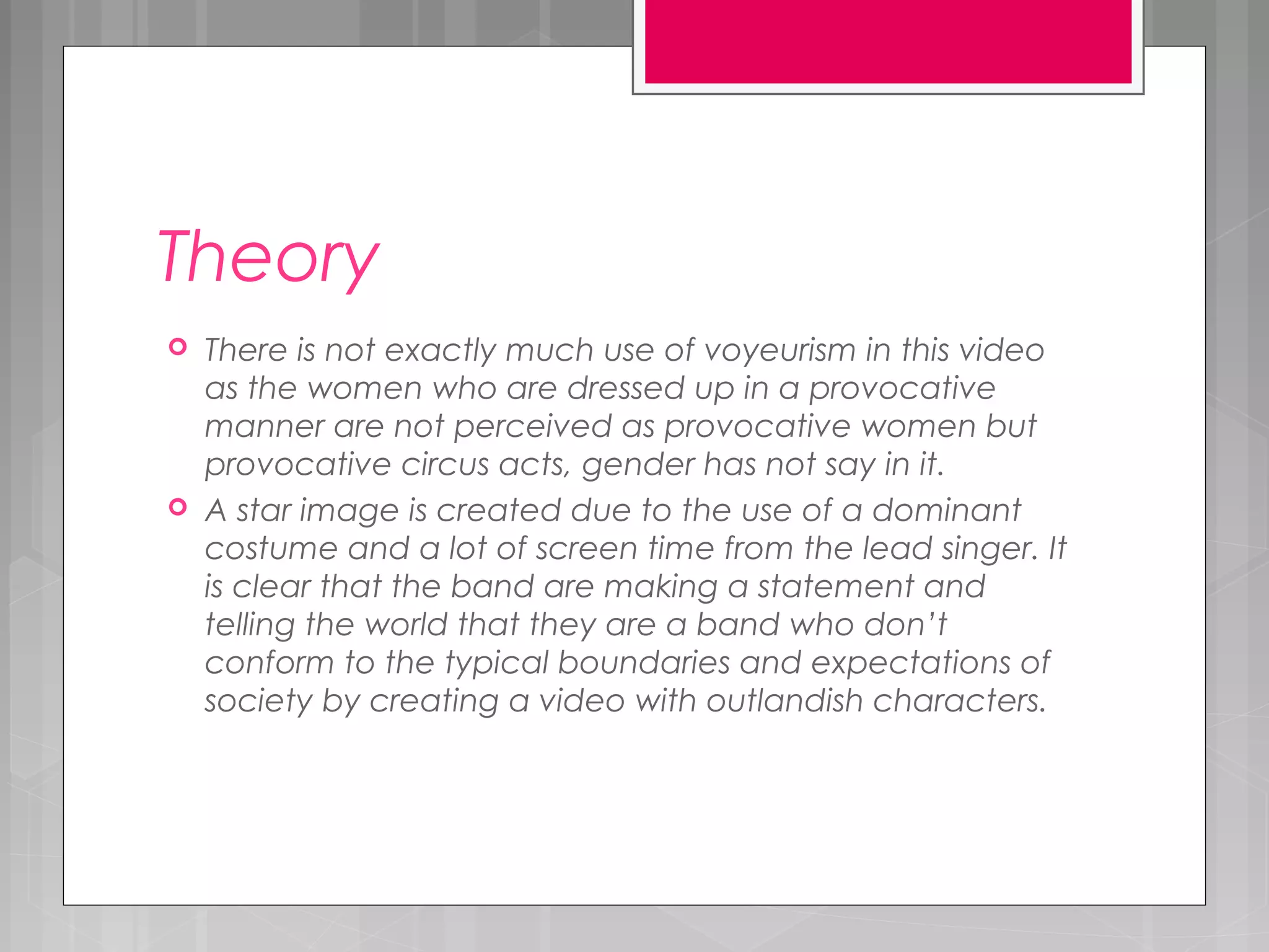 Theory
 There is not exactly much use of voyeurism in this video
as the women who are dressed up in a provocative
manner are not perceived as provocative women but
provocative circus acts, gender has not say in it.
 A star image is created due to the use of a dominant
costume and a lot of screen time from the lead singer. It
is clear that the band are making a statement and
telling the world that they are a band who don’t
conform to the typical boundaries and expectations of
society by creating a video with outlandish characters.
 