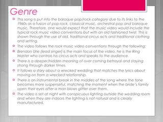 Genre
 This song is put into the baroque pop/rock category due to its links to the
1960s as a fusion of pop rock, classical music, orchestral pop and baroque
music. Therefore, one would expect that the music video would include the
typical rock music video conventions but with an old fashioned twist. This is
shown through the use of old, traditional circus acts and traditional clothing
and setting.
 The video follows the rock music video conventions through the following:
 Brendon Urie (lead singer) is the main focus of the video, he is the Ring
Master who controls his circus acts and speaks to the audience.
 There is a deeper/hidden meaning of over coming betrayal and staying
strong through darker times.
 It follows a story about a wrecked wedding that matches the lyrics about
moving on from a wrecked relationship.
 There is an instrumental break in the middles of the song where the tone
becomes more suspenseful, matching the moment when the bride’s family
open their eyes after a man blows glitter over them.
 The video is set at night with conspicuous lighting outside the wedding room
and when they are indoors the lighting is not natural and is clearly
manufactured.
 