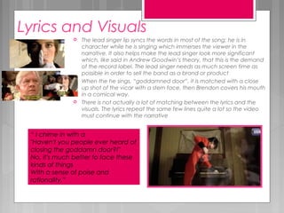 Lyrics and Visuals
 The lead singer lip syncs the words in most of the song; he is in
character while he is singing which immerses the viewer in the
narrative. It also helps make the lead singer look more significant
which, like said in Andrew Goodwin’s theory, that this is the demand
of the record label. The lead singer needs as much screen time as
possible in order to sell the band as a brand or product
 When the he sings, “goddamned door”, it is matched with a close
up shot of the vicar with a stern face, then Brendon covers his mouth
in a comical way.
 There is not actually a lot of matching between the lyrics and the
visuals. The lyrics repeat the same few lines quite a lot so the video
must continue with the narrative
“ I chime in with a
"Haven't you people ever heard of
closing the goddamn door?!"
No, it's much better to face these
kinds of things
With a sense of poise and
rationality.”
 