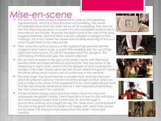 Mise-en-scene The start of the video shows a reverse zoom close up of a wedding
signature book, which is a typical custom of a wedding. The viewer
immediately knows that the video will be set at a wedding. They assume
that the story may be about a couple who are completely romantically in
love without any trouble. However the playful tone of the start of the song
suggests otherwise, and that there may be a degree of danger to their
marriage. This in turn makes the viewer want to keep watching to find out
what the plot twist of the video will be.
 Then when the camera zooms out the audience are greeted with the
image of, what seems to be, a quaint little wedding with the use of fairy
lights and indoor plants. It is still not revealed what the danger is. This
withholding of information grips the viewers attention.
 We are then revealed to the sight of the bride’s family with their faces
painted white and eyes painted on your eye lids. They are shown to be
whispering to each other, which is the first glimpse of what could be the
danger in the video. Empty pews are then shown where the groom’s family
should be sitting which causes a lot of controversy in the narrative.
 The lead singer then bursts through a wooden door wearing a red and
black Ring Master costume. The red connotes danger and lust, which we
find out later is the cause of the suspenseful music and suspected plot twist.
The top hat connotes dominance and he is then therefore presented as
the main character in the narrative.
 A load of rather creepy circus acts then start to flood into the room,
supposedly the groom’s family. One character is a man on stilts with black
and white striped trousers and a white bow tie. Another a girl in
provocative clothing and a bright ink wig. This ‘freak show’ could represent
the part of the groom that the bride is not happy with, which then pushes
her to cheat. This theory is emphasised when the bride’s family look
horrified.
 