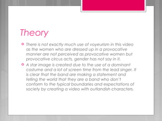 Theory
 There is not exactly much use of voyeurism in this video
as the women who are dressed up in a provocative
manner are not perceived as provocative women but
provocative circus acts, gender has not say in it.
 A star image is created due to the use of a dominant
costume and a lot of screen time from the lead singer. It
is clear that the band are making a statement and
telling the world that they are a band who don’t
conform to the typical boundaries and expectations of
society by creating a video with outlandish characters.
 
