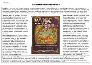 Characters – There is no main character presented on the poster advertising the ‘Pretty Odd’ album for the band, although the primary image used within the
advertisement is an image of the album itself, which contains images revolving around the theme of nature in an odd way, such as various flowers, butterflies and
also a drawn image of a woman which appears in the centre of the flower and is the only character representation within the whole poster. This specific layout
and design blends in well with the ‘odd’ and rather bizarre theme which is often conveyed through the bands album art and relates back to their debut album.
Setting – The setting of the CD is animated like the entirety of the poster, a fairy-tale garden of some sort or something from an old story book possibly. The
background of the poster is a dark purple colour which allows the CD album art to project and stand out, as well as the other textual information which is
positioned at the bottom of the poster. The dark and plain aspects of the background of the poster contrasts with the brightly colours rather busy design of the
album cover, possibly indicating the lighter and darker elements which could possibly be reflected in the bands music.
Technical Codes – The brightness and contrast
within the images used throughout the poster
have been edited to give the poster design a
kind of old story book or children’s fantasy book
feel. The images, colours and style used within
the poster makes it look almost vintage, which
could correspond to some of the styles used
within the band’s music. The colours used for
the background, the album art and the title of
the band and album, are not too bright to blend
in with the theme of an old fashioned children’s
story book.
Design Balance/Symmetry – The poster layout
is balanced and symmetrical as the various sizes
and amount of text on the page balance well
with the main image of the CD cover in the
background as well as the very background
image with its borders. Whereas the main
image of the album art is higher up the page
along with the title of the band, the important
textual information is beneath it underneath
the main image. The balance between images
and the text on the poster is rather level, and
allows the reader or audience to be attracted to
the poster, and find it easy to read.
Iconography – The poster contains some iconic
elements especially within the image of the CD
cover, which relate to the old fashioned fairy-
tale and children’s story theme which is going on
within the album cover the poster is advertising
for, as through the flowers, birds and butterflies
and general style connote towards the theme.
This is additionally is shown through the cartoon
like font both advertising the band themselves
as well as the album title, which is surrounded
by a banner giving the album a fairy-tale feel, as
well as the gold border surrounding the poster
gives the design a more vintage look.
Design Principle – The poster corresponds to the
Guttenberg principle in relation to the way in
which certain elements are positioned and
placed. The band’s name is placed in a very large
and unique font style in the primary optical area
of the poster, so the audience understand
straight away who is being advertised. The
image of the front of the album cover is
prominent in the centre of the poster, leaving all
of the textual information aspects such as
release dates in the weak fallow and terminal
area at the bottom of the poster.
Lily Wilkinson
Panic at the Disco Poster Analysis
 