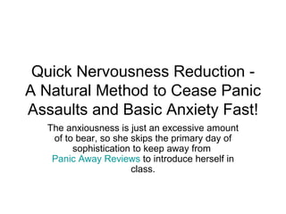 Quick Nervousness Reduction - A Natural Method to Cease Panic Assaults and Basic Anxiety Fast! The anxiousness is just an excessive amount of to bear, so she skips the primary day of sophistication to keep away from  Panic Away Reviews  to introduce herself in class. 