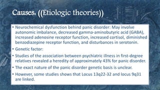 • Neurochemical dysfunction behind panic disorder: May involve
autonomic imbalance, decreased gamma-aminobutyric acid (GABA),
increased adenosine receptor function, increased cortisol, diminished
benzodiazepine receptor function, and disturbances in serotonin.
• Genetic factor:
• Studies of the association between psychiatric illness in first-degree
relatives revealed a heredity of approximately 43% for panic disorder.
• The exact nature of the panic disorder genetic basis is unclear.
• However, some studies shows that Locus 13q22-32 and locus 9q31
are linked.
 