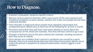 • A doctor's evaluation, based on specific criteria
• Because serious physical disorders often cause some of the same physical and
emotional symptoms as panic attacks, doctors first make sure people do not have
a physical disorder.
• Panic disorder is diagnosed when people have repeated unprovoked and
unexpected panic attacks plus at least one of the following for at least 1 month:
• Persistent worry that they will have more panic attacks or worry about the
consequences of the attack (for example, that they will lose control or go crazy)
• Changes in behavior due to the panic attacks (for example, avoiding situations
that may cause an attack)
• Once doctors are confident that a person's symptoms are caused by a panic
disorder, they try to avoid doing extensive tests when future panic attacks occur
unless the person's symptoms or physical examination results suggest a new
problem.
 