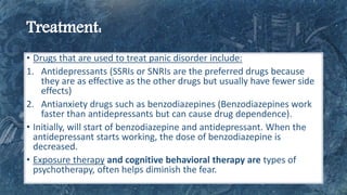 • Drugs that are used to treat panic disorder include:
1. Antidepressants (SSRIs or SNRIs are the preferred drugs because
they are as effective as the other drugs but usually have fewer side
effects)
2. Antianxiety drugs such as benzodiazepines (Benzodiazepines work
faster than antidepressants but can cause drug dependence).
• Initially, will start of benzodiazepine and antidepressant. When the
antidepressant starts working, the dose of benzodiazepine is
decreased.
• Exposure therapy and cognitive behavioral therapy are types of
psychotherapy, often helps diminish the fear.
 