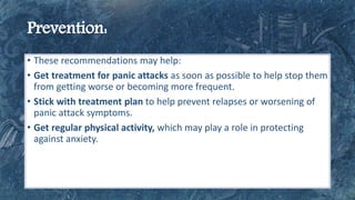 • These recommendations may help:
• Get treatment for panic attacks as soon as possible to help stop them
from getting worse or becoming more frequent.
• Stick with treatment plan to help prevent relapses or worsening of
panic attack symptoms.
• Get regular physical activity, which may play a role in protecting
against anxiety.
 