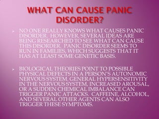    NO ONE REALLY KNOWS WHAT CAUSES PANIC
    DISORDER. HOWEVER, SEVERAL IDEAS ARE
    BEING RESEARCHED TO SEE WHAT CAN CAUSE
    THIS DISORDER. PANIC DISORDER SEEMS TO
    RUN IN FAMILIES, WHICH SUGGESTS THAT IT
    HAS AT LEAST SOME GENETIC BASIS.

   BIOLOGICAL THEORIES POINT TO POSSIBLE
    PHYSICAL DEFECTS IN A PERSON’S AUTONOMIC
    NERVOUS SYSTEM. GENERAL HYPERSENSITIVITY
    IN THE NERVOUS SYSTEM, INCREASED AROUSAL,
    OR A SUDDEN CHEMICAL IMBALANCE CAN
    TRIGGER PANIC ATTACKS. CAFFEINE, ALCOHOL,
    AND SEVERAL OTHER AGENTS CAN ALSO
    TRIGGER THESE SYMPTOMS.
 