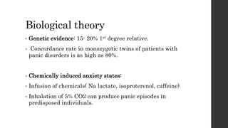 Biological theory
• Genetic evidence: 15- 20% 1st degree relative.
• Concordance rate in monozygotic twins of patients with
panic disorders is as high as 80%.
• Chemically induced anxiety states:
• Infusion of chemicals( Na lactate, isoproterenol, caffeine)
• Inhalation of 5% CO2 can produce panic episodes in
predisposed individuals.
 