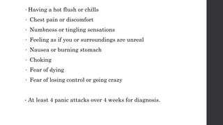 •Having a hot flush or chills
• Chest pain or discomfort
• Numbness or tingling sensations
• Feeling as if you or surroundings are unreal
• Nausea or burning stomach
• Choking
• Fear of dying
• Fear of losing control or going crazy
• At least 4 panic attacks over 4 weeks for diagnosis.
 