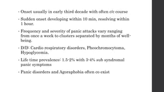 • Onset usually in early third decade with often c/c course
• Sudden onset developing within 10 min, resolving within
1 hour.
• Frequency and severity of panic attacks vary ranging
from once a week to clusters separated by months of well-
being.
• D/D: Cardio respiratory disorders, Pheochromocytoma,
Hypoglycemia.
• Life time prevalence: 1.5-2% with 3-4% sub syndromal
panic symptoms
• Panic disorders and Agoraphobia often co exist
 