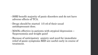 • SSRI benefit majority of panic disorders and do not have
adverse effects of TCA.
• Drugs should be started 1/3 rd of their usual
antidepressant dose.
• MAOIs effective in patients with atypical depression –
(hypersomnia and weight gain)
• Because of anticipatory anxiety and need for immediate
relief of panic symptoms BZD are useful early in course of
treatment.
 