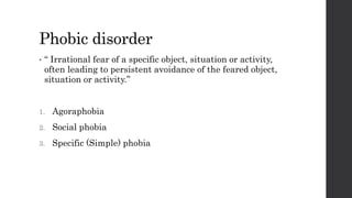 Phobic disorder
• “ Irrational fear of a specific object, situation or activity,
often leading to persistent avoidance of the feared object,
situation or activity.”
1. Agoraphobia
2. Social phobia
3. Specific (Simple) phobia
 