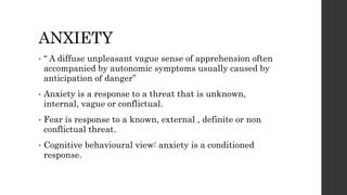 ANXIETY
• “ A diffuse unpleasant vague sense of apprehension often
accompanied by autonomic symptoms usually caused by
anticipation of danger”
• Anxiety is a response to a threat that is unknown,
internal, vague or conflictual.
• Fear is response to a known, external , definite or non
conflictual threat.
• Cognitive behavioural view: anxiety is a conditioned
response.
 
