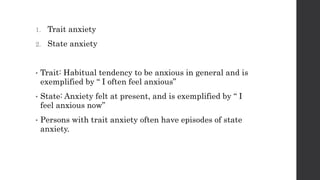 1. Trait anxiety
2. State anxiety
• Trait: Habitual tendency to be anxious in general and is
exemplified by “ I often feel anxious”
• State: Anxiety felt at present, and is exemplified by “ I
feel anxious now”
• Persons with trait anxiety often have episodes of state
anxiety.
 