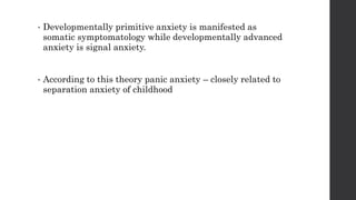 • Developmentally primitive anxiety is manifested as
somatic symptomatology while developmentally advanced
anxiety is signal anxiety.
• According to this theory panic anxiety – closely related to
separation anxiety of childhood
 
