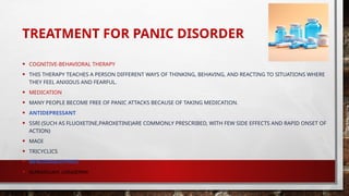 TREATMENT FOR PANIC DISORDER
• COGNITIVE-BEHAVIORAL THERAPY
• THIS THERAPY TEACHES A PERSON DIFFERENT WAYS OF THINKING, BEHAVING, AND REACTING TO SITUATIONS WHERE
THEY FEEL ANXIOUS AND FEARFUL.
• MEDICATION
• MANY PEOPLE BECOME FREE OF PANIC ATTACKS BECAUSE OF TAKING MEDICATION.
• ANTIDEPRESSANT
• SSRI (SUCH AS FLUOXETINE,PAROXETINE)ARE COMMONLY PRESCRIBED, WITH FEW SIDE EFFECTS AND RAPID ONSET OF
ACTION)
• MAOI
• TRICYCLICS
• BENZODIAZEPINES
• ALPRAZOLAM, LORAZEPAM
 
