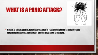 WHAT IS A PANIC ATTACK?
• A PANIC ATTACK IS SUDDEN, TEMPORARY FEELINGS OF FEAR WHICH CAUSES STRONG PHYSICAL
REACTIONS IN RESPONSE TO ORDINARY OR NONTHREATENING SITUATIONS.
 