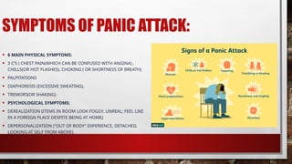 SYMPTOMS OF PANIC ATTACK:
• 6 MAIN PHYSICAL SYMPTOMS:
• 3 C’S ( CHEST PAIN(WHICH CAN BE CONFUSED WITH ANGINA) ,
CHILLS(OR HOT FLASHES), CHOKING ( OR SHORTNESS OF BREATH)
• PALPITATIONS
• DIAPHORESIS (EXCESSIVE SWEATING),
• TREMORS(OR SHAKING)
• PSYCHOLOGICAL SYMPTOMS:
• DEREALIZATION (ITEMS IN ROOM LOOK FOGGY, UNREAL; FEEL LIKE
IN A FOREIGN PLACE DESPITE BEING AT HOME)
• DEPERSONALIZATION ("OUT OF BODY" EXPERIENCE, DETACHED,
LOOKING AT SELF FROM ABOVE).
 