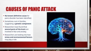 CAUSES OF PANIC ATTACK
• No known definitive cause for
panic disorder has been identified.
• Sometimes runs in families,
suggesting a genetic component
• Researchers have found that
several parts of the brain are
involved in fear and anxiety.
• Researchers are looking into how
stress and environmental factors
may play a role
 