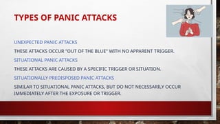 TYPES OF PANIC ATTACKS
UNEXPECTED PANIC ATTACKS
THESE ATTACKS OCCUR "OUT OF THE BLUE" WITH NO APPARENT TRIGGER.
SITUATIONAL PANIC ATTACKS
THESE ATTACKS ARE CAUSED BY A SPECIFIC TRIGGER OR SITUATION.
SITUATIONALLY PREDISPOSED PANIC ATTACKS
SIMILAR TO SITUATIONAL PANIC ATTACKS, BUT DO NOT NECESSARILY OCCUR
IMMEDIATELY AFTER THE EXPOSURE OR TRIGGER.
 