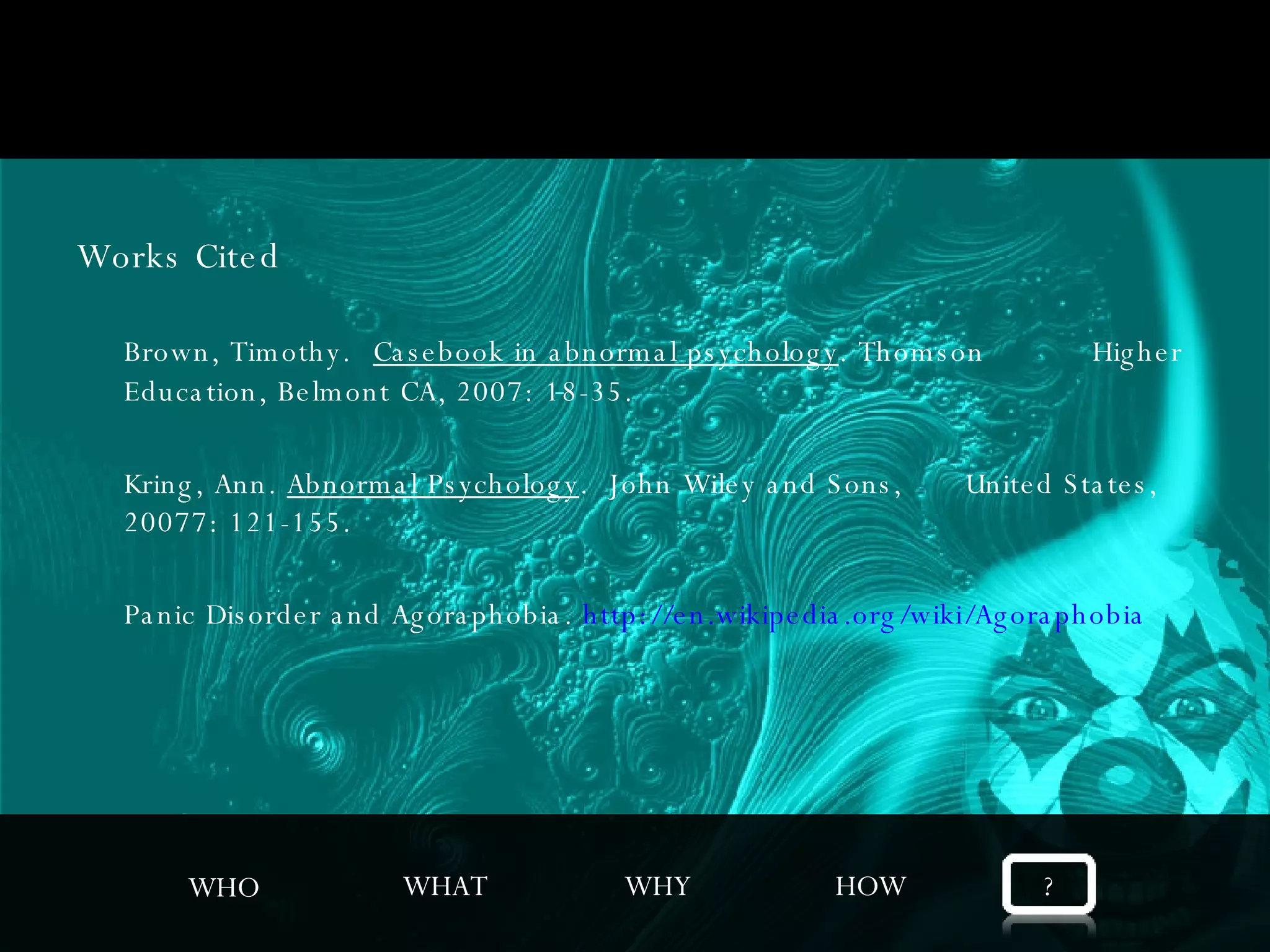 Works Cited Brown, Timothy.  Casebook in abnormal psychology . Thomson  Higher Education, Belmont CA, 2007: 18-35. Kring, Ann.  Abnormal Psychology .  John Wiley and Sons,  United States, 20077: 121-155. Panic Disorder and Agoraphobia.  http://en.wikipedia.org/wiki/Agoraphobia WHO WHAT WHY HOW ? 