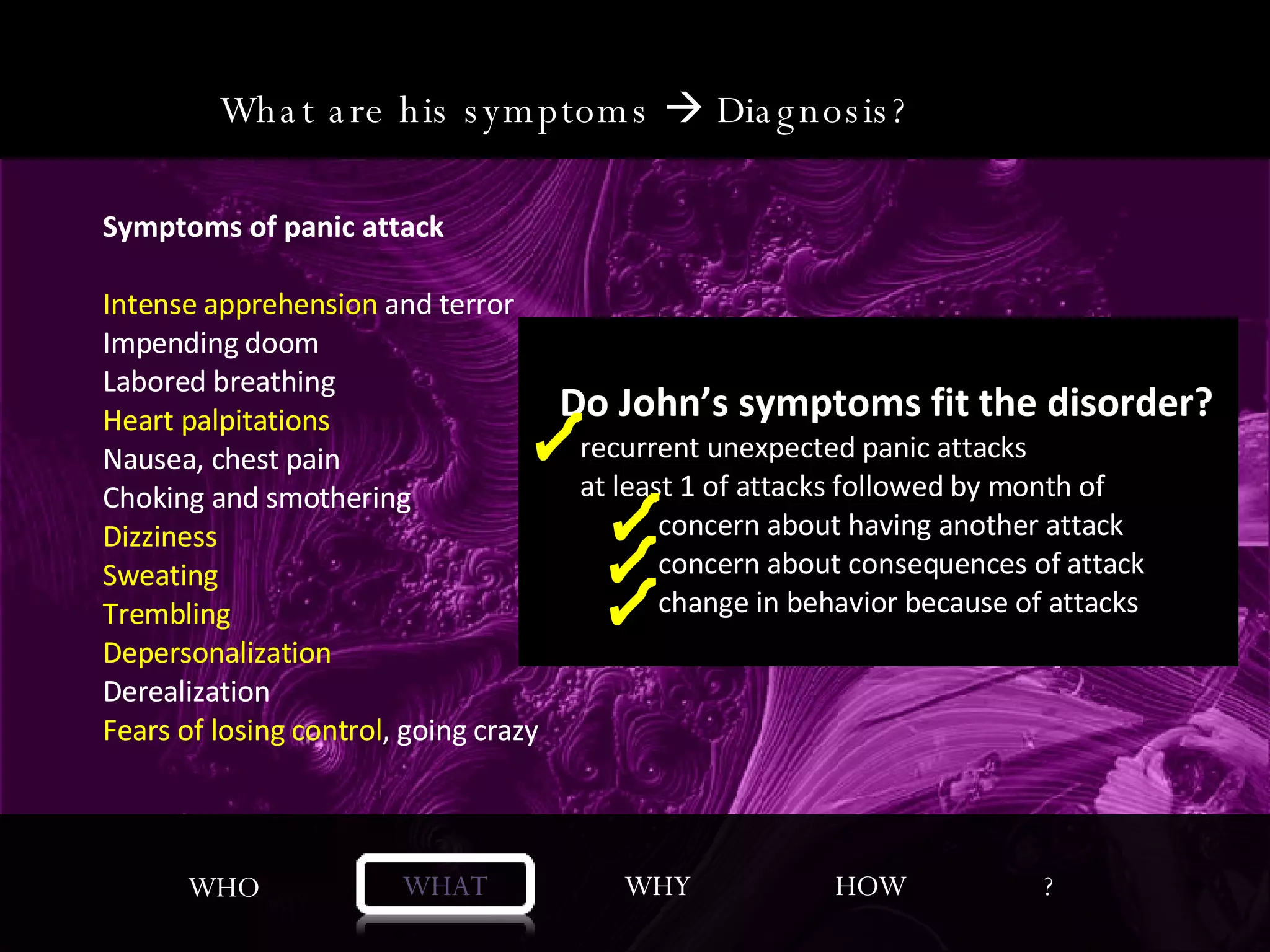 WHO WHAT WHY HOW ? Symptoms of panic attack Intense apprehension and terror Impending doom Labored breathing Heart palpitations Nausea, chest pain Choking and smothering Dizziness Sweating Trembling Depersonalization Derealization  Fears of losing control, going crazy Panic Disorder with Agoraphobia “ Anxiety about situations which would be embarrassing or difficult to escape if panic symptoms occurred” What are his symptoms    Diagnosis?  Symptoms of panic attack Intense apprehension  and terror Impending doom Labored breathing Heart palpitations Nausea, chest pain Choking and smothering Dizziness Sweating Trembling Depersonalization Derealization  Fears of losing control , going crazy Do John’s symptoms fit the disorder? recurrent unexpected panic attacks   at least 1 of attacks followed by month of  concern about having another attack  concern about consequences of attack  change in behavior because of attacks 