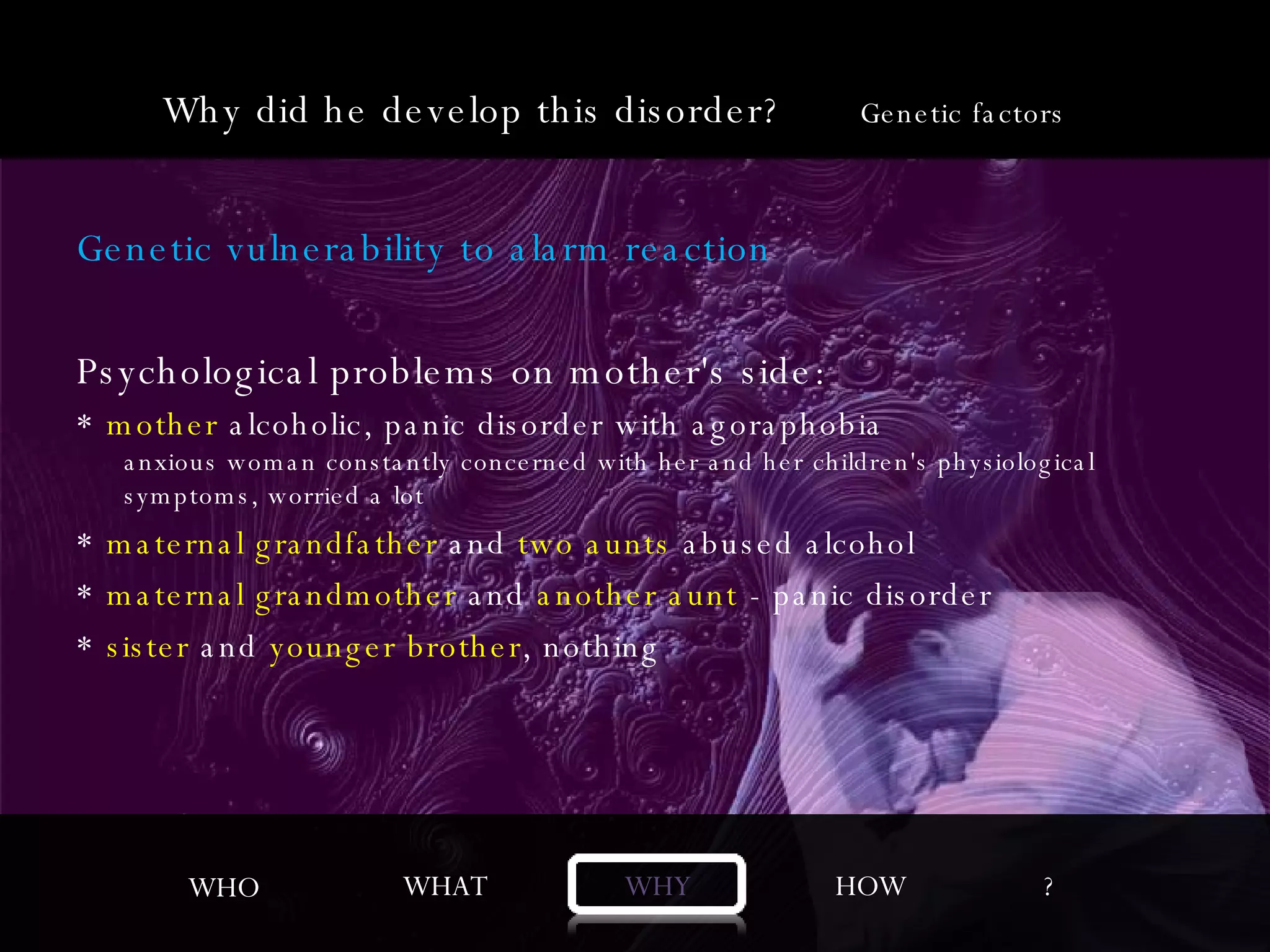 Genetic vulnerability to alarm reaction Psychological problems on mother's side: *  mother  alcoholic, panic disorder with agoraphobia anxious woman constantly concerned with her and her children's physiological symptoms, worried a lot *  maternal grandfather  and  two aunts  abused alcohol  *  maternal grandmother  and  another aunt  - panic disorder *  sister  and  younger brother , nothing WHO WHAT WHY HOW ? Why did he develop this disorder?  Genetic factors 