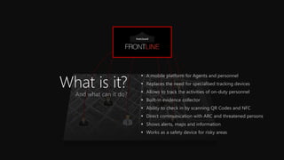 What is it? 
A mobile platform for Agents and personnel 
Replaces the need for specialised tracking devices 
Allows to track the activities of on-duty personnel 
Built-in evidence collector 
Ability to check in by scanning QR Codes and NFC 
Direct communication with ARC and threatened persons 
Shows alerts, maps and information 
Works as a safety device for risky areas  