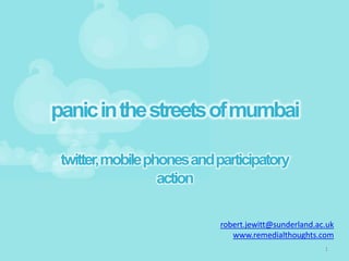 panic in the streets of mumbai

 twitter, mobile phones and participatory
                   action

                            robert.jewitt@sunderland.ac.uk
                               www.remedialthoughts.com
                                                       1
 