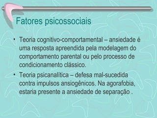 Fatores psicossociais  Teoria cognitivo-comportamental – ansiedade é uma resposta apreendida pela modelagem do comportamento parental ou pelo processo de condicionamento clássico.  Teoria psicanalítica – defesa mal-sucedida contra impulsos ansiogênicos. Na agorafobia, estaria presente a ansiedade de separação . 