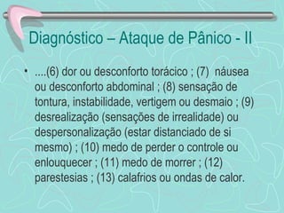 Diagnóstico – Ataque de Pânico - II ....(6) dor ou desconforto torácico ; (7)  náusea ou desconforto abdominal ; (8) sensação de tontura, instabilidade, vertigem ou desmaio ; (9) desrealização (sensações de irrealidade) ou despersonalização (estar distanciado de si mesmo) ; (10) medo de perder o controle ou enlouquecer ; (11) medo de morrer ; (12) parestesias ; (13) calafrios ou ondas de calor.  